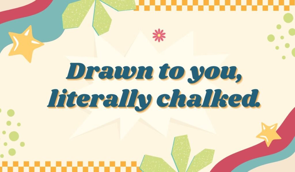Flirty chalk pun: "Drawn to you, literally chalked."